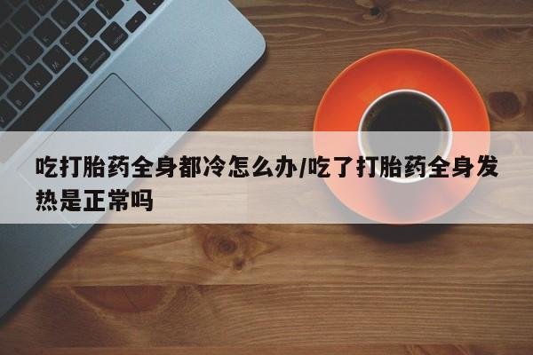 米非司酮私人微信号吃打胎药全身都冷怎么办/吃了打胎药全身发热是正常吗