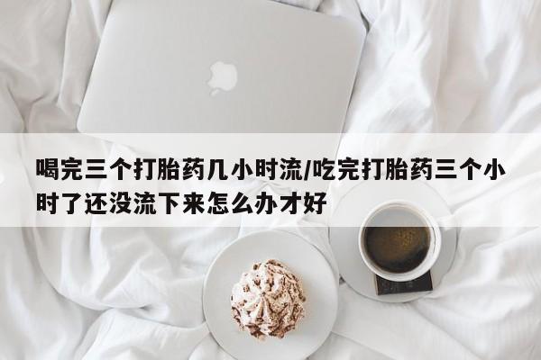 米非司酮私人微信号喝完三个打胎药几小时流/吃完打胎药三个小时了还没流下来怎么办才好