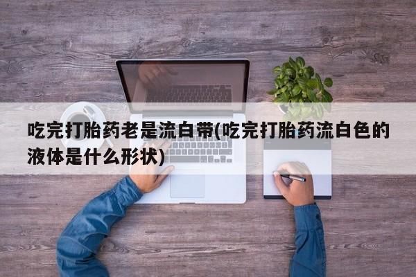 米非司酮私人微信号吃完打胎药老是流白带(吃完打胎药流白色的液体是什么形状)