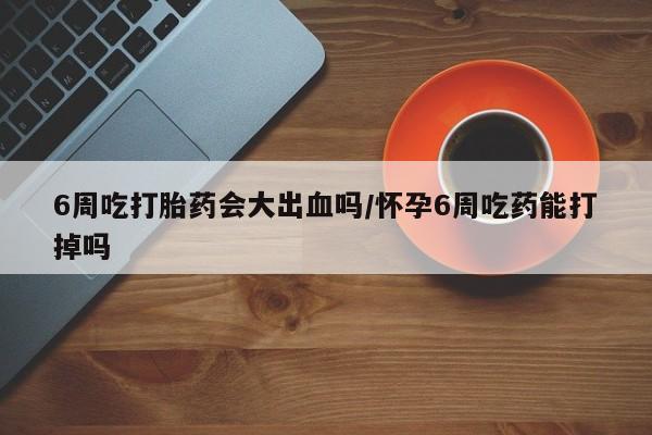 米非司酮私人微信号6周吃打胎药会大出血吗/怀孕6周吃药能打掉吗