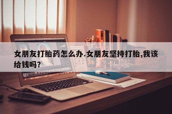 米非司酮私人微信号女朋友打胎药怎么办.女朋友坚持打胎,我该给钱吗？