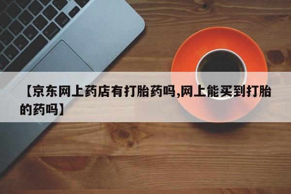 米非司酮私人微信号【京东网上药店有打胎药吗,网上能买到打胎的药吗】