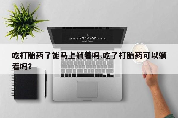 米非司酮私人微信号吃打胎药了能马上躺着吗.吃了打胎药可以躺着吗？
