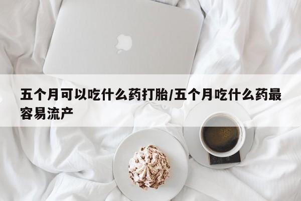 米非司酮私人微信号五个月可以吃什么药打胎/五个月吃什么药最容易流产
