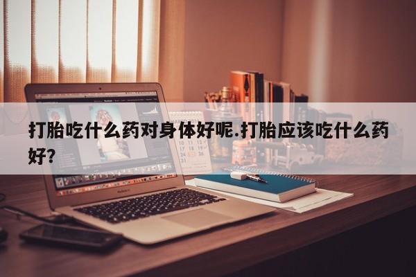 米非司酮私人微信号打胎吃什么药对身体好呢.打胎应该吃什么药好？