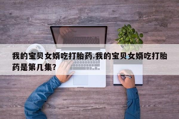 米非司酮私人微信号我的宝贝女婿吃打胎药.我的宝贝女婿吃打胎药是第几集？