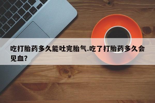 米非司酮私人微信号吃打胎药多久能吐完胎气.吃了打胎药多久会见血？