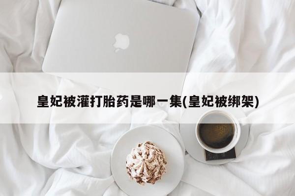 米非司酮私人微信号皇妃被灌打胎药是哪一集(皇妃被绑架)