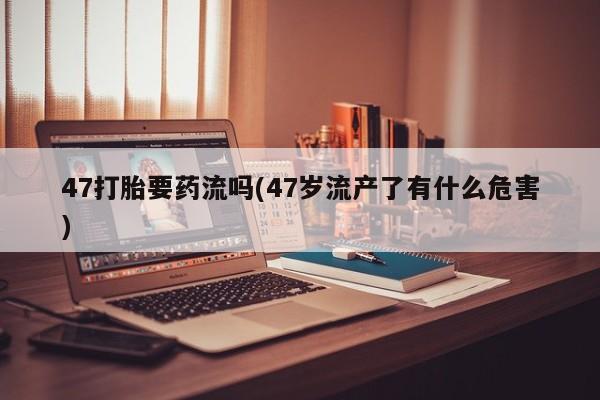 米非司酮私人微信号47打胎要药流吗(47岁流产了有什么危害)