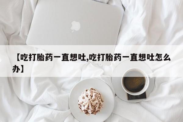 米非司酮私人微信号【吃打胎药一直想吐,吃打胎药一直想吐怎么办】