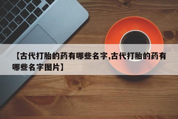 米非司酮私人微信号【古代打胎的药有哪些名字,古代打胎的药有哪些名字图片】
