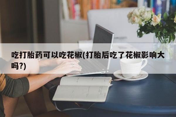 米非司酮私人微信号吃打胎药可以吃花椒(打胎后吃了花椒影响大吗?)