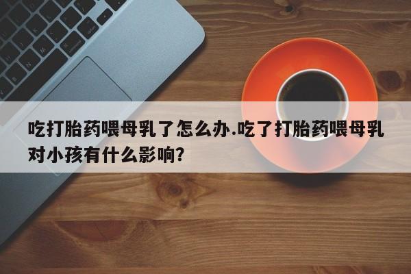 米非司酮私人微信号吃打胎药喂母乳了怎么办.吃了打胎药喂母乳对小孩有什么影响？