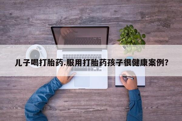 米非司酮私人微信号儿子喝打胎药.服用打胎药孩子很健康案例？