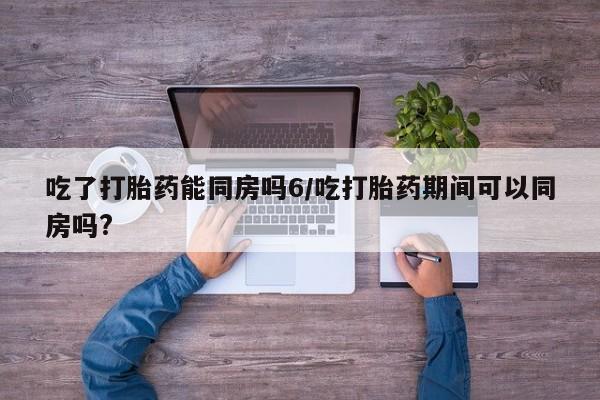 米非司酮私人微信号吃了打胎药能同房吗6/吃打胎药期间可以同房吗?