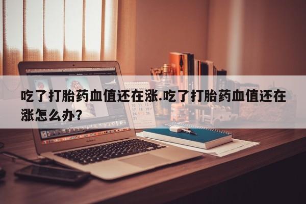 米非司酮私人微信号吃了打胎药血值还在涨.吃了打胎药血值还在涨怎么办?