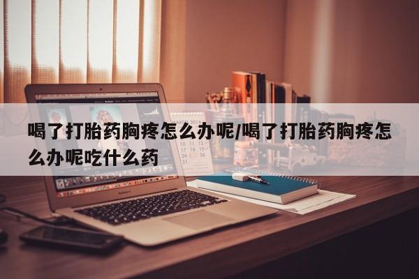 米非司酮私人微信号喝了打胎药胸疼怎么办呢/喝了打胎药胸疼怎么办呢吃什么药