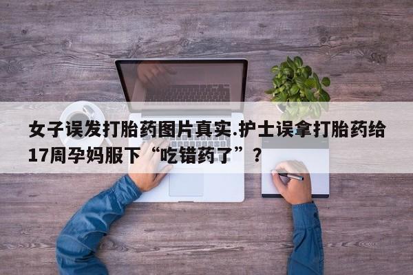 米非司酮私人微信号女子误发打胎药图片真实.护士误拿打胎药给17周孕妈服下“吃错药了”？