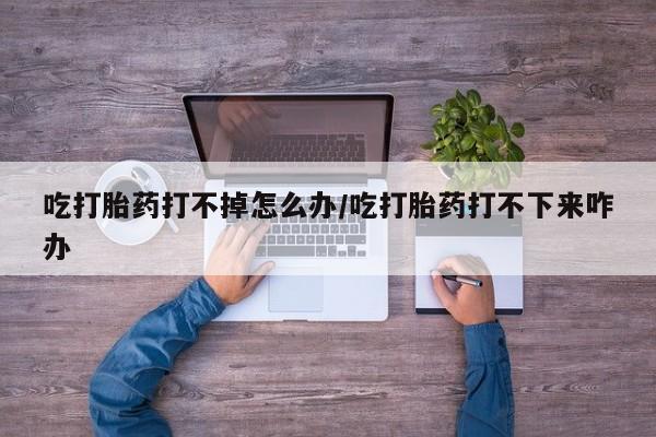 米非司酮私人微信号吃打胎药打不掉怎么办/吃打胎药打不下来咋办