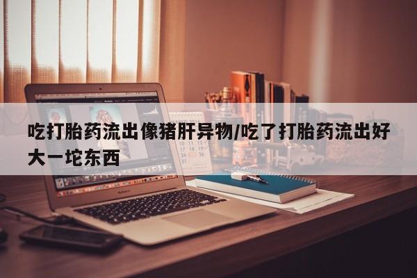 米非司酮私人微信号吃打胎药流出像猪肝异物/吃了打胎药流出好大一坨东西