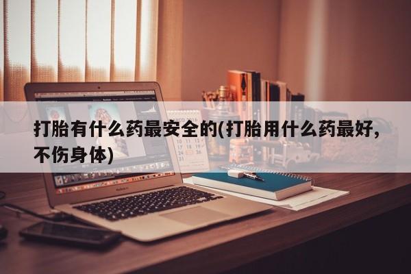 米非司酮私人微信号打胎有什么药最安全的(打胎用什么药最好,不伤身体)