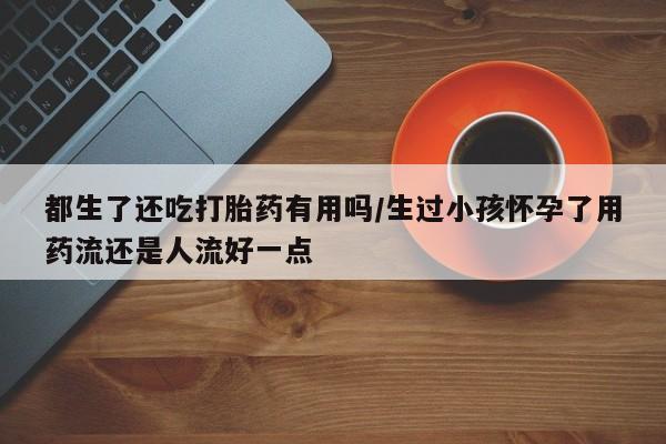 米非司酮私人微信号都生了还吃打胎药有用吗/生过小孩怀孕了用药流还是人流好一点