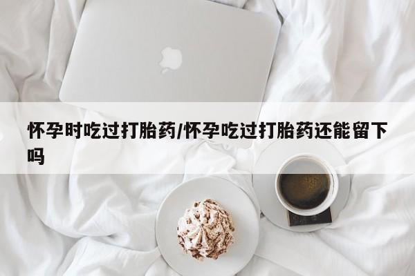 米非司酮私人微信号怀孕时吃过打胎药/怀孕吃过打胎药还能留下吗