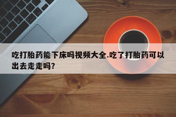 米非司酮私人微信号吃打胎药能下床吗视频大全.吃了打胎药可以出去走走吗？