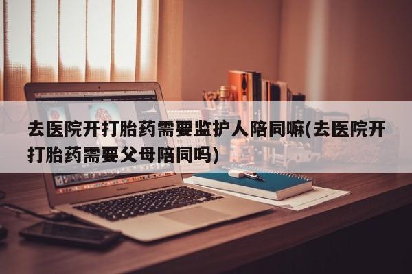 米非司酮私人微信号去医院开打胎药需要监护人陪同嘛(去医院开打胎药需要父母陪同吗)