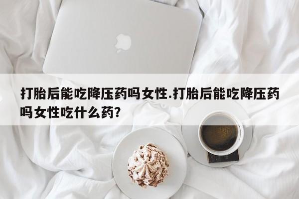 米非司酮私人微信号打胎后能吃降压药吗女性.打胎后能吃降压药吗女性吃什么药？