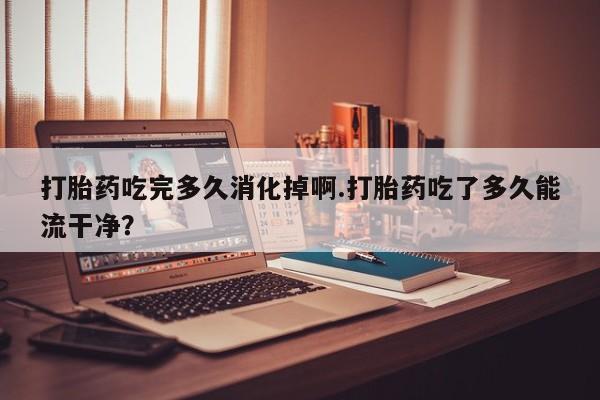 米非司酮私人微信号打胎药吃完多久消化掉啊.打胎药吃了多久能流干净？
