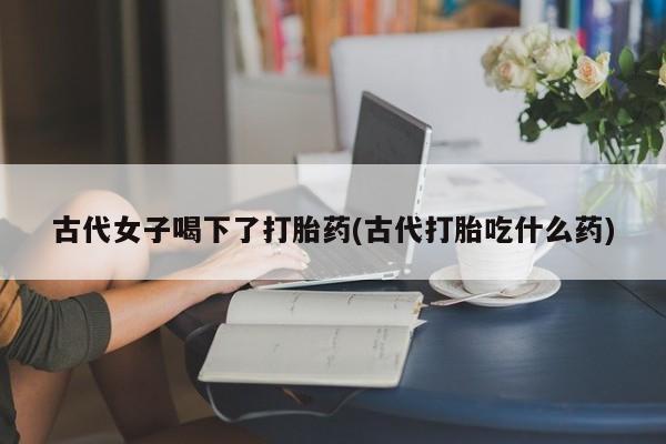 米非司酮私人微信号古代女子喝下了打胎药(古代打胎吃什么药)