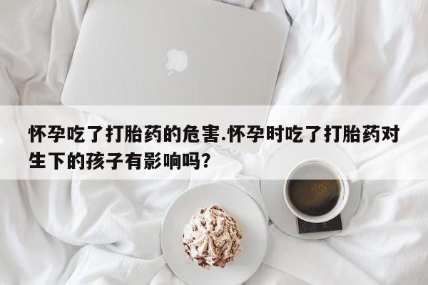 米非司酮私人微信号怀孕吃了打胎药的危害.怀孕时吃了打胎药对生下的孩子有影响吗？
