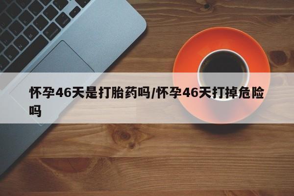米非司酮私人微信号怀孕46天是打胎药吗/怀孕46天打掉危险吗