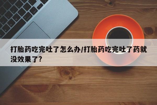 米非司酮私人微信号打胎药吃完吐了怎么办/打胎药吃完吐了药就没效果了?
