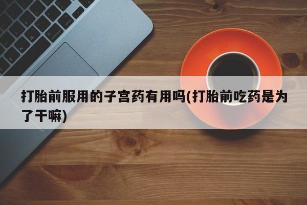 米非司酮私人微信号打胎前服用的子宫药有用吗(打胎前吃药是为了干嘛)