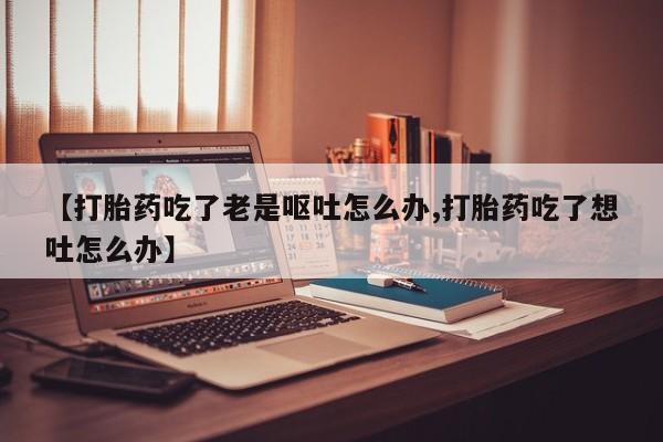 米非司酮私人微信号【打胎药吃了老是呕吐怎么办,打胎药吃了想吐怎么办】