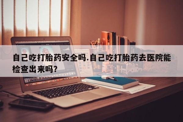 米非司酮私人微信号自己吃打胎药安全吗.自己吃打胎药去医院能检查出来吗？