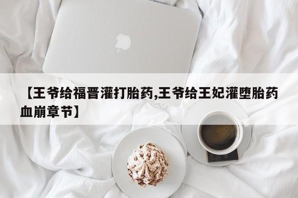 米非司酮私人微信号【王爷给福晋灌打胎药,王爷给王妃灌堕胎药血崩章节】