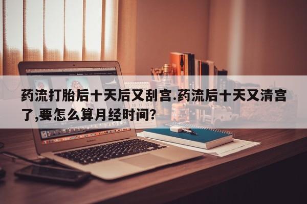 米非司酮私人微信号药流打胎后十天后又刮宫.药流后十天又清宫了,要怎么算月经时间？