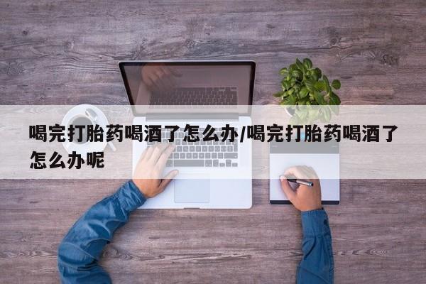 米非司酮私人微信号喝完打胎药喝酒了怎么办/喝完打胎药喝酒了怎么办呢