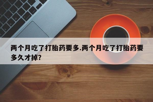 米非司酮私人微信号两个月吃了打胎药要多.两个月吃了打胎药要多久才掉？