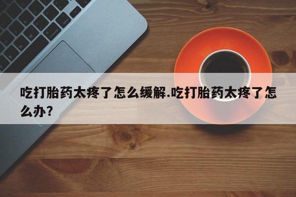 米非司酮私人微信号吃打胎药太疼了怎么缓解.吃打胎药太疼了怎么办？