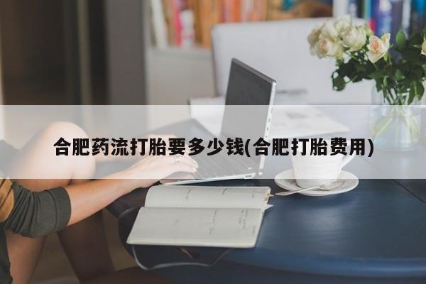 米非司酮私人微信号合肥药流打胎要多少钱(合肥打胎费用)