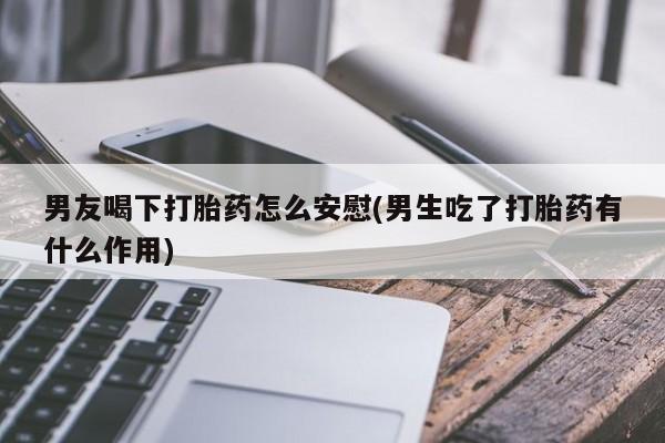 米非司酮私人微信号男友喝下打胎药怎么安慰(男生吃了打胎药有什么作用)